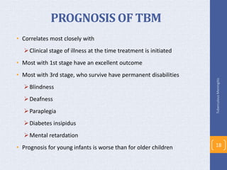 PROGNOSIS OF TBM
• Correlates most closely with
Clinical stage of illness at the time treatment is initiated
• Most with 1st stage have an excellent outcome
• Most with 3rd stage, who survive have permanent disabilities
Blindness
Deafness
Paraplegia
Diabetes insipidus
Mental retardation
• Prognosis for young infants is worse than for older children
TuberculousMeningitis
18
 