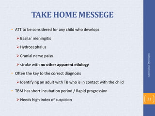 TAKE HOME MESSEGE
• ATT to be considered for any child who develops
Basilar meningitis
Hydrocephalus
Cranial nerve palsy
stroke with no other apparent etiology
• Often the key to the correct diagnosis
Identifying an adult with TB who is in contact with the child
• TBM has short incubation period / Rapid progression
Needs high index of suspicion
TuberculousMeningitis
21
 