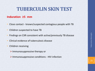 TUBERCULIN SKIN TEST
Induration ≥5 mm
• Close contact - known/suspected contagious people with TB
• Children suspected to have TB
• Findings on CXR consistent with active/previously TB disease
• Clinical evidence of tuberculosis disease
• Children receiving
Immunosuppressive therapy or
Immunosuppressive conditions - HIV infection
TuberculousMeningitis
25
 