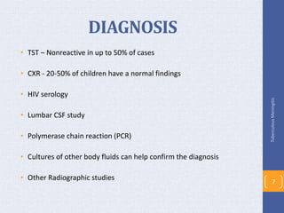 DIAGNOSIS
• TST – Nonreactive in up to 50% of cases
• CXR - 20-50% of children have a normal findings
• HIV serology
• Lumbar CSF study
• Polymerase chain reaction (PCR)
• Cultures of other body fluids can help confirm the diagnosis
• Other Radiographic studies
TuberculousMeningitis
7
 