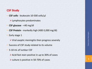 CSF Study
• CSF cells - leukocyte 10-500 cells/µl
Lymphocytes predominates
• CSF glucose - <40 mg/dl
• CSF Protein - markedly high (400-5,000 mg/dl)
• Early stage 1
Viral aseptic meningitis then progress severely
• Success of CSF study related to its volume
• 5-10 mL of lumbar CSF
Acid-fast stain positive in up to 30% of cases
culture is positive in 50-70% of cases
TuberculousMeningitis
8
 