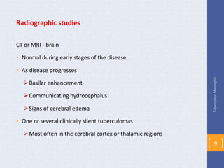 Radiographic studies
CT or MRI - brain
• Normal during early stages of the disease
• As disease progresses
Basilar enhancement
Communicating hydrocephalus
Signs of cerebral edema
• One or several clinically silent tuberculomas
Most often in the cerebral cortex or thalamic regions
TuberculousMeningitis
9
 