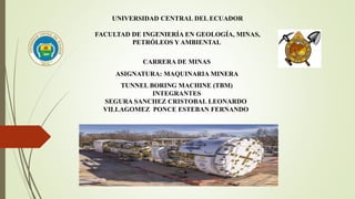 UNIVERSIDAD CENTRAL DEL ECUADOR
FACULTAD DE INGENIERÍA EN GEOLOGÍA, MINAS,
PETRÓLEOS Y AMBIENTAL
CARRERA DE MINAS
ASIGNATURA: MAQUINARIA MINERA
TUNNEL BORING MACHINE (TBM)
INTEGRANTES
SEGURA SANCHEZ CRISTOBAL LEONARDO
VILLAGOMEZ PONCE ESTEBAN FERNANDO
 