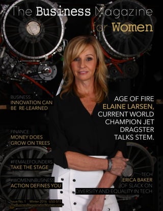 Issue No. 1 Winter 2016 USD $15 TheBusinessMagazineforWomen.com 1
AGE OF FIRE
ELAINE LARSEN,
CURRENT WORLD
CHAMPION JET
DRAGSTER
TALKS STEM.
TECH
ERICA BAKER
OF SLACK ON
DIVERSITY AND EQUALITY IN TECH
BUSINESS:
INNOVATION CAN
BE RE-LEARNED
FINANCE:
MONEY DOES
GROW ON TREES
#FEMALEFOUNDERS
TAKE THE STAGE
#WOMENINBUSINESS
ACTION DEFINES YOU
Issue No. 1 Winter 2016 USD $15
TheBusinesMagazineforWomen.com
 