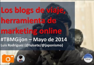 Los blogs de viaje,
herramienta de
marketing online
#TBMGijon – Mayo de 2014
Luis Rodríguez (@luisete/@japonismo)
 