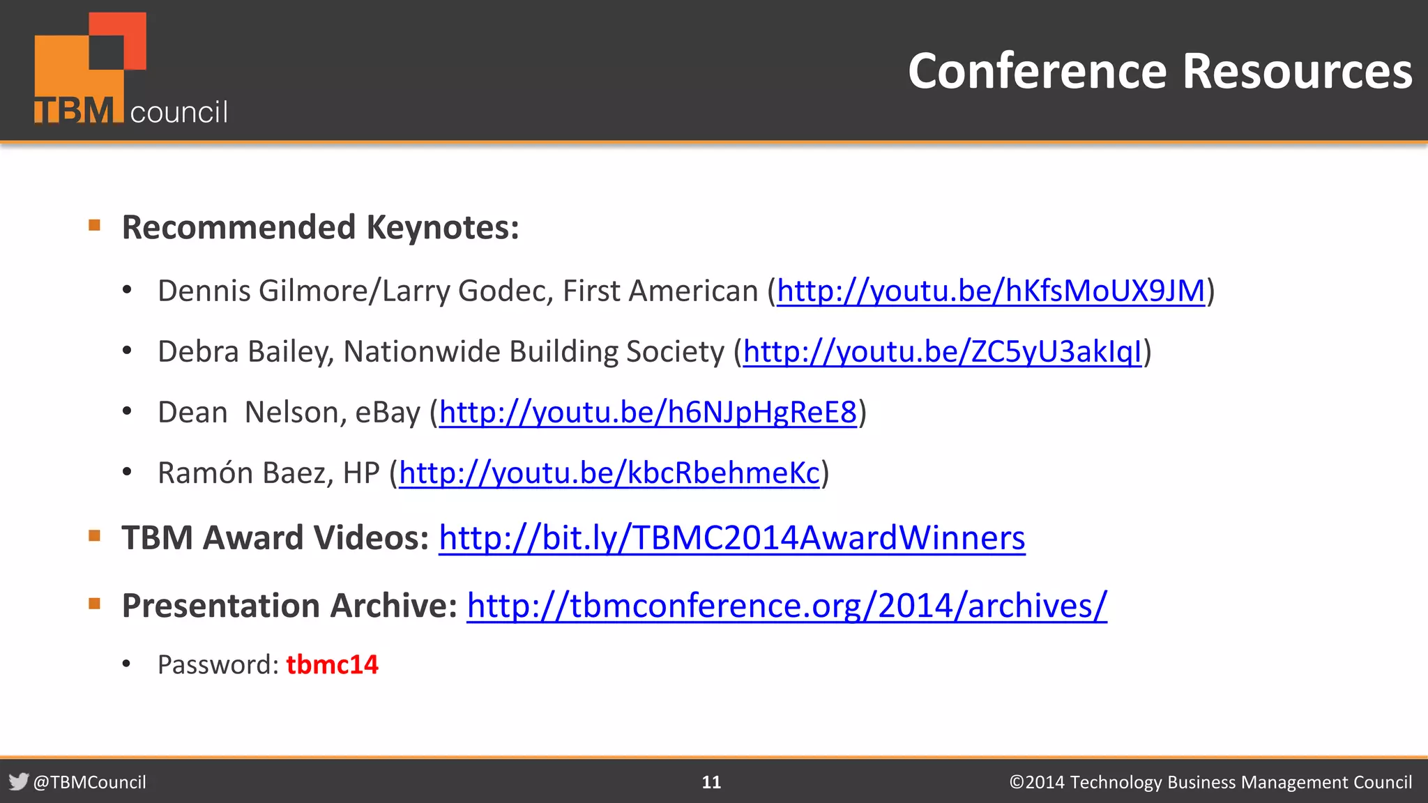 @TBMCouncil ©2014 Technology 11 Business Management Council 
 Recommended Keynotes: 
• Dennis Gilmore/Larry Godec, First American (http://youtu.be/hKfsMoUX9JM) 
• Debra Bailey, Nationwide Building Society (http://youtu.be/ZC5yU3akIqI) 
• Dean Nelson, eBay (http://youtu.be/h6NJpHgReE8) 
• Ramón Baez, HP (http://youtu.be/kbcRbehmeKc) 
 TBM Award Videos: http://bit.ly/TBMC2014AwardWinners 
 Presentation Archive: http://tbmconference.org/2014/archives/ 
• Password: tbmc14 
Conference Resources 
 
