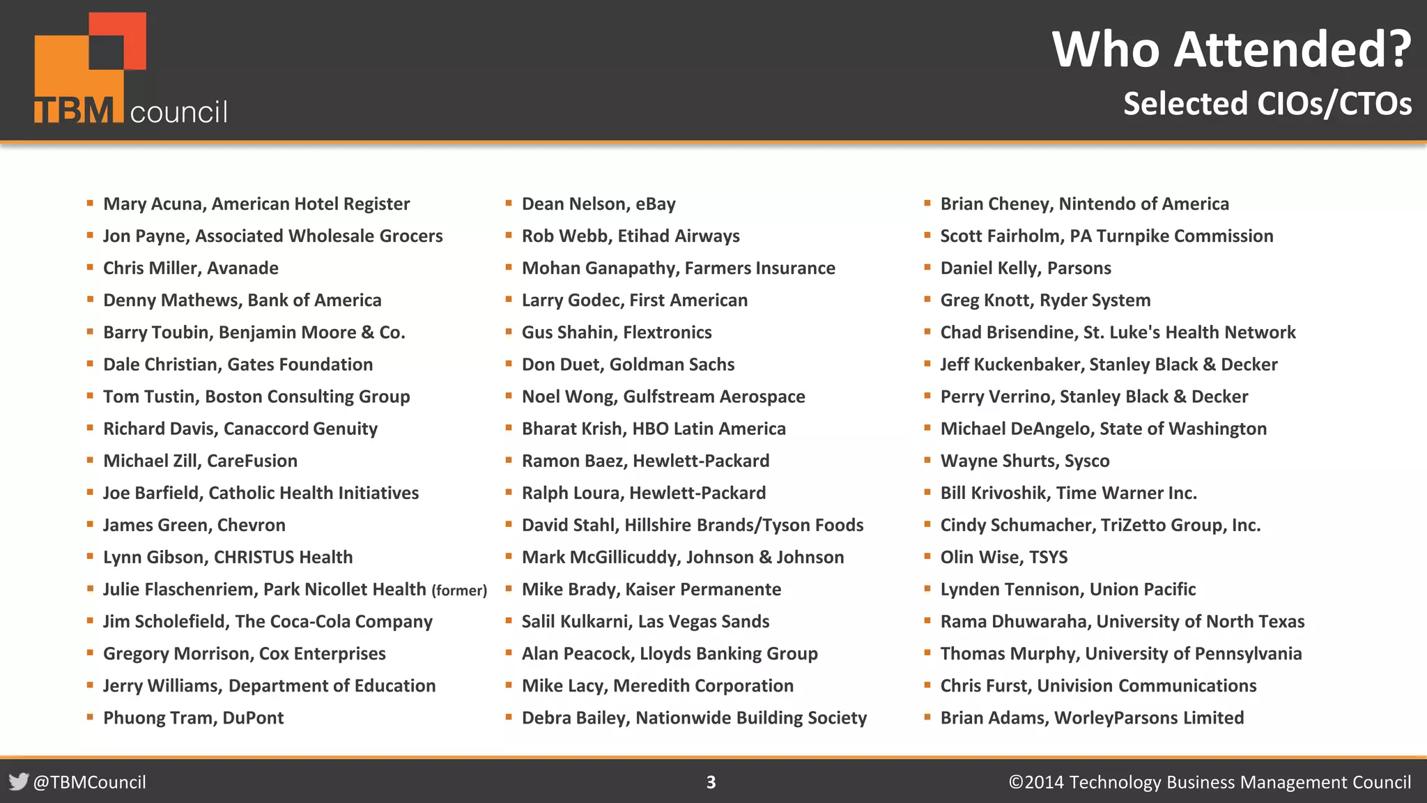 @TBMCouncil ©2014 Technology 3 Business Management Council 
 Mary Acuna, American Hotel Register 
 Jon Payne, Associated Wholesale Grocers 
 Chris Miller, Avanade 
 Denny Mathews, Bank of America 
 Barry Toubin, Benjamin Moore & Co. 
 Dale Christian, Gates Foundation 
 Tom Tustin, Boston Consulting Group 
 Richard Davis, Canaccord Genuity 
 Michael Zill, CareFusion 
 Joe Barfield, Catholic Health Initiatives 
 James Green, Chevron 
 Lynn Gibson, CHRISTUS Health 
 Julie Flaschenriem, Park Nicollet Health (former) 
 Jim Scholefield, The Coca-Cola Company 
 Gregory Morrison, Cox Enterprises 
 Jerry Williams, Department of Education 
 Phuong Tram, DuPont 
 Dean Nelson, eBay 
 Rob Webb, Etihad Airways 
 Mohan Ganapathy, Farmers Insurance 
 Larry Godec, First American 
 Gus Shahin, Flextronics 
 Don Duet, Goldman Sachs 
 Noel Wong, Gulfstream Aerospace 
 Bharat Krish, HBO Latin America 
 Ramon Baez, Hewlett-Packard 
 Ralph Loura, Hewlett-Packard 
 David Stahl, Hillshire Brands/Tyson Foods 
 Mark McGillicuddy, Johnson & Johnson 
 Mike Brady, Kaiser Permanente 
 Salil Kulkarni, Las Vegas Sands 
 Alan Peacock, Lloyds Banking Group 
 Mike Lacy, Meredith Corporation 
 Debra Bailey, Nationwide Building Society 
 Brian Cheney, Nintendo of America 
 Scott Fairholm, PA Turnpike Commission 
 Daniel Kelly, Parsons 
 Greg Knott, Ryder System 
 Chad Brisendine, St. Luke's Health Network 
 Jeff Kuckenbaker, Stanley Black & Decker 
 Perry Verrino, Stanley Black & Decker 
 Michael DeAngelo, State of Washington 
 Wayne Shurts, Sysco 
 Bill Krivoshik, Time Warner Inc. 
 Cindy Schumacher, TriZetto Group, Inc. 
 Olin Wise, TSYS 
 Lynden Tennison, Union Pacific 
 Rama Dhuwaraha, University of North Texas 
 Thomas Murphy, University of Pennsylvania 
 Chris Furst, Univision Communications 
 Brian Adams, WorleyParsons Limited 
Who Attended? 
Selected CIOs/CTOs 
 