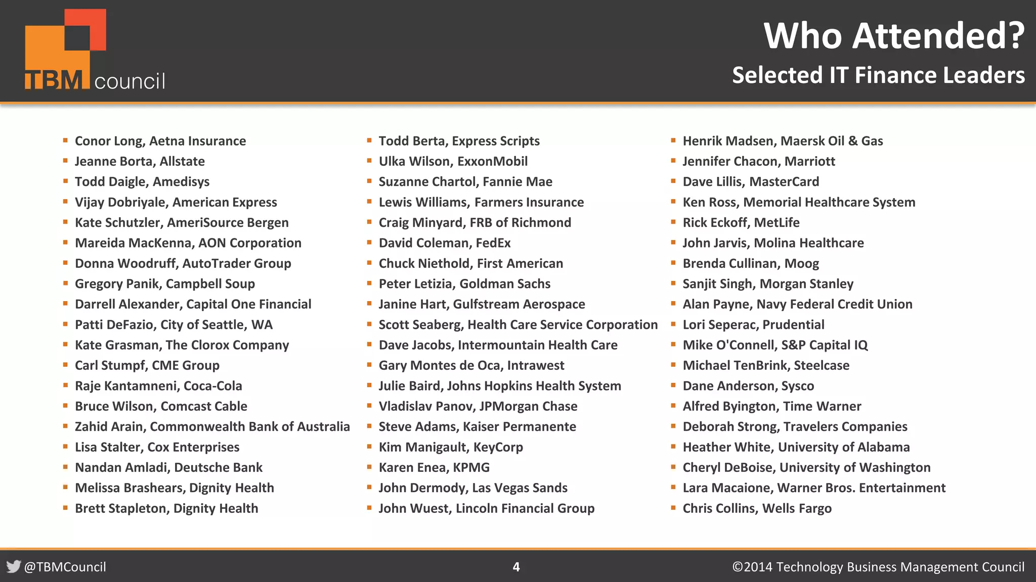 @TBMCouncil ©2014 Technology 4 Business Management Council 
 Conor Long, Aetna Insurance 
 Jeanne Borta, Allstate 
 Todd Daigle, Amedisys 
 Vijay Dobriyale, American Express 
 Kate Schutzler, AmeriSource Bergen 
 Mareida MacKenna, AON Corporation 
 Donna Woodruff, AutoTrader Group 
 Gregory Panik, Campbell Soup 
 Darrell Alexander, Capital One Financial 
 Patti DeFazio, City of Seattle, WA 
 Kate Grasman, The Clorox Company 
 Carl Stumpf, CME Group 
 Raje Kantamneni, Coca-Cola 
 Bruce Wilson, Comcast Cable 
 Zahid Arain, Commonwealth Bank of Australia 
 Lisa Stalter, Cox Enterprises 
 Nandan Amladi, Deutsche Bank 
 Melissa Brashears, Dignity Health 
 Brett Stapleton, Dignity Health 
 Todd Berta, Express Scripts 
 Ulka Wilson, ExxonMobil 
 Suzanne Chartol, Fannie Mae 
 Lewis Williams, Farmers Insurance 
 Craig Minyard, FRB of Richmond 
 David Coleman, FedEx 
 Chuck Niethold, First American 
 Peter Letizia, Goldman Sachs 
 Janine Hart, Gulfstream Aerospace 
 Scott Seaberg, Health Care Service Corporation 
 Dave Jacobs, Intermountain Health Care 
 Gary Montes de Oca, Intrawest 
 Julie Baird, Johns Hopkins Health System 
 Vladislav Panov, JPMorgan Chase 
 Steve Adams, Kaiser Permanente 
 Kim Manigault, KeyCorp 
 Karen Enea, KPMG 
 John Dermody, Las Vegas Sands 
 John Wuest, Lincoln Financial Group 
 Henrik Madsen, Maersk Oil & Gas 
 Jennifer Chacon, Marriott 
 Dave Lillis, MasterCard 
 Ken Ross, Memorial Healthcare System 
 Rick Eckoff, MetLife 
 John Jarvis, Molina Healthcare 
 Brenda Cullinan, Moog 
 Sanjit Singh, Morgan Stanley 
 Alan Payne, Navy Federal Credit Union 
 Lori Seperac, Prudential 
 Mike O'Connell, S&P Capital IQ 
 Michael TenBrink, Steelcase 
 Dane Anderson, Sysco 
 Alfred Byington, Time Warner 
 Deborah Strong, Travelers Companies 
 Heather White, University of Alabama 
 Cheryl DeBoise, University of Washington 
 Lara Macaione, Warner Bros. Entertainment 
 Chris Collins, Wells Fargo 
Who Attended? 
Selected IT Finance Leaders 
 