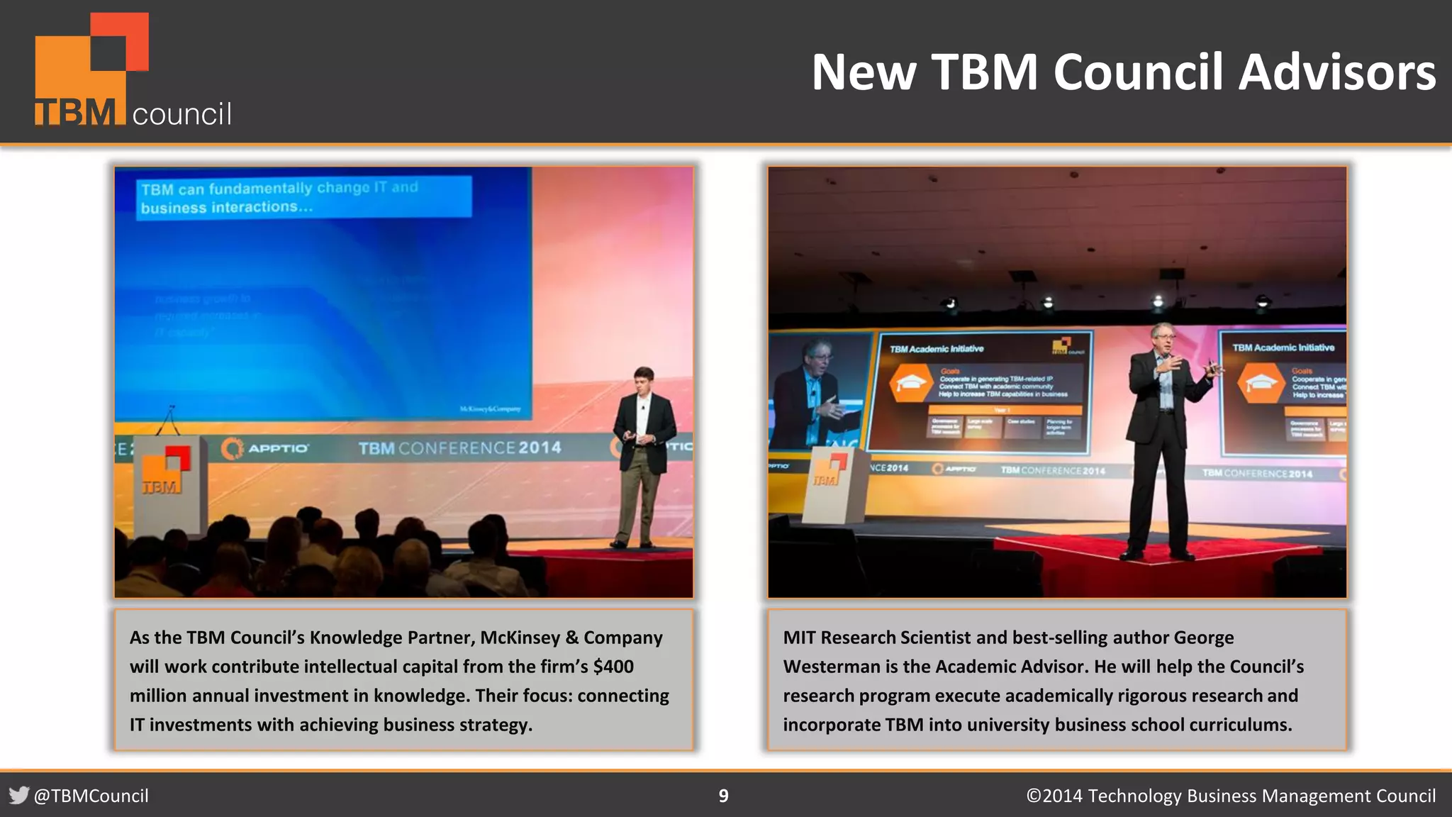 @TBMCouncil ©2014 Technology 9 Business Management Council 
New TBM Council Advisors 
As the TBM Council’s Knowledge Partner, McKinsey & Company 
will work contribute intellectual capital from the firm’s $400 
million annual investment in knowledge. Their focus: connecting 
IT investments with achieving business strategy. 
MIT Research Scientist and best-selling author George 
Westerman is the Academic Advisor. He will help the Council’s 
research program execute academically rigorous research and 
incorporate TBM into university business school curriculums. 
 