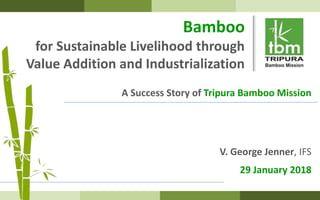 Bamboo
for Sustainable Livelihood through
Value Addition and Industrialization
A Success Story of Tripura Bamboo Mission
V. George Jenner, IFS
29 January 2018
 