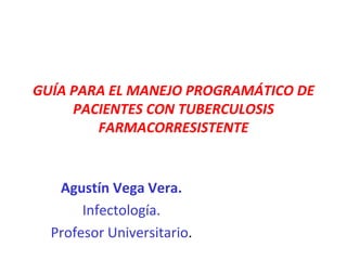 GUÍA PARA EL MANEJO PROGRAMÁTICO DE
PACIENTES CON TUBERCULOSIS
FARMACORRESISTENTE
Agustín Vega Vera.
Infectología.
Profesor Universitario.
 