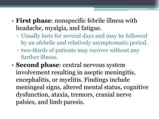 • First phase: nonspecific febrile illness with
headache, myalgia, and fatigue.
▫ Usually lasts for several days and may be followed
by an afebrile and relatively asymptomatic period.
▫ two-thirds of patients may recover without any
further illness.
• Second phase: central nervous system
involvement resulting in aseptic meningitis,
encephalitis, or myelitis. Findings include
meningeal signs, altered mental status, cognitive
dysfunction, ataxia, tremors, cranial nerve
palsies, and limb paresis.
 