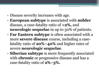 • Disease severity increases with age.
• European subtype is associated with milder
disease, a case-fatality ratio of <2%, and
neurologic sequelae in up to 30% of patients.
• Far Eastern subtype is often associated with a
more severe disease course, including a case-
fatality ratio of 20%–40% and higher rates of
severe neurologic sequelae.
• Siberian subtype is more frequently associated
with chronic or progressive disease and has a
case-fatality ratio of 2%–3%.
 