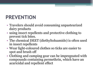PREVENTION
• Travelers should avoid consuming unpasteurized
dairy products
• using insect repellents and protective clothing to
prevent tick bites.
• The chemical DEET (diethyltoluamide) is often used
in insect repellents
• Wear light-coloured clothes so ticks are easier to
spot and brush off
• Clothing and camping gear can be impregnated with
compounds containing permethrin, which have an
acaricidal and repellent effect
 