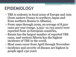 EPIDEMIOLOGY
• TBE is endemic in focal areas of Europe and Asia
(from eastern France to northern Japan and
from northern Russia to Albania).
• From 1990 through 2009, an average of 8,500
cases per year (range, 5,352–12,733 cases) were
reported from 19 European countries,
• Russia has the largest number of reported TBE
cases, and western Siberia has the highest
incidence of TBE in the world.
• Most cases occur from April through November
• incidence and severity of disease are highest in
people aged ≥50 years
 