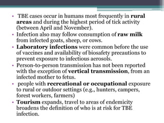 • TBE cases occur in humans most frequently in rural
areas and during the highest period of tick activity
(between April and November).
• Infection also may follow consumption of raw milk
from infected goats, sheep, or cows.
• Laboratory infections were common before the use
of vaccines and availability of biosafety precautions to
prevent exposure to infectious aerosols.
• Person-to-person transmission has not been reported
with the exception of vertical transmission, from an
infected mother to fetus.
• people with recreational or occupational exposure
to rural or outdoor settings (e.g., hunters, campers,
forest workers, farmers)
• Tourism expands, travel to areas of endemicity
broadens the definition of who is at risk for TBE
infection.
 