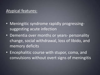 Atypical features:Meningitic syndrome rapidly progressing-suggesting acute infectionDementia over months or years- personality change, social withdrawal, loss of libido, and memory deficitsEncephalitic course with stupor, coma, and convulsions without overt signs of meningitis