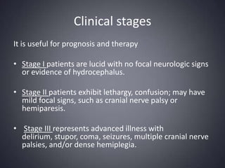 Clinical stagesIt is useful for prognosis and therapyStage I patients are lucid with no focal neurologic signs or evidence of hydrocephalus. Stage II patients exhibit lethargy, confusion; may have mild focal signs, such as cranial nerve palsy or hemiparesis.Stage III represents advanced illness with delirium, stupor, coma, seizures, multiple cranial nerve palsies, and/or dense hemiplegia.
