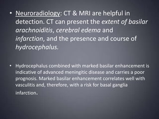 Neuroradiology: CT & MRI are helpful in detection. CT can present the extent of basilar arachnoiditis, cerebral edema and infarction, and the presence and course of hydrocephalus.Hydrocephalus combined with marked basilar enhancement is indicative of advanced meningitic disease and carries a poor prognosis. Marked basilar enhancement correlates well with vasculitis and, therefore, with a risk for basal ganglia infarction.