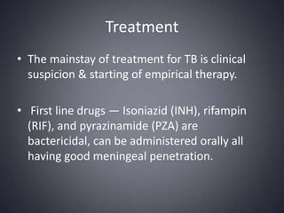 TreatmentThe mainstay of treatment for TB is clinical suspicion & starting of empirical therapy.  First line drugs — Isoniazid (INH), rifampin (RIF), and pyrazinamide (PZA) are bactericidal, can be administered orally all having good meningeal penetration. 