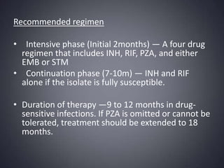 Recommended regimen   Intensive phase (Initial 2months) — A four drug regimen that includes INH, RIF, PZA, and either EMB or STM   Continuation phase (7-10m) — INH and RIF alone if the isolate is fully susceptible.Duration of therapy —9 to 12 months in drug-sensitive infections. If PZA is omitted or cannot be tolerated, treatment should be extended to 18 months. 