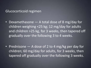 Glucocorticoid regimenDexamethasone — A total dose of 8 mg/day for children weighing <25 kg; 12 mg/day for adults and children >25 kg, for 3 weeks, then tapered off gradually over the following 3 to 4 weeks. Prednisone — A dose of 2 to 4 mg/kg per day for children; 60 mg/day for adults, for 3 weeks, then tapered off gradually over the following 3 weeks.