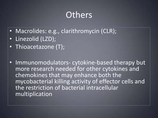 OthersMacrolides: e.g., clarithromycin (CLR);Linezolid (LZD);Thioacetazone (T);Immunomodulators- cytokine-based therapy but more research needed for other cytokines and chemokines that may enhance both the mycobacterial killing activity of effector cells and the restriction of bacterial intracellular multiplication