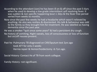 According to the attendant (son) he has been ill on & off since the past 5-6yrs when he used to develop a low grade intermittent self resolving fever. It was sudden & non specific happening bout 1-3dys & the fever free period varied from weeks to months. Now since the past few weeks he had a headache which wasn’t relieved by anything. He also was restless & disoriented. His talk & behaviour was odd to the family so they brought him for treatment. He was labelled as having dementia since the past year. He was a smoker *quit since some years* & had a persistent dry cough.  No history of vomiting, Night sweats, loss of consciousness or loss of function but on/off nausea present. Past hx- Pulmunary TB diagnosed on CXR/Sputum test 2yrs ago               took ATT for only 2 weeks               Hernia repair & Hemorrhoidectomy -6-7yrs ago. Social History- Contact Hx of TB from work collegue. Family History- not significant. 