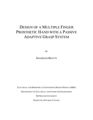 DESIGN OF A MULTIPLE FINGER
PROSTHETIC HAND WITH A PASSIVE
ADAPTIVE GRASP SYSTEM
BY
SHAMEEM BHATTI
ELECTRICAL AND BIOMEDICAL ENGINEERING DESIGN PROJECT (4BI6)
DEPARTMENT OF ELECTRICAL AND COMPUTER ENGINEERING
MCMASTER UNIVERSITY
HAMILTON, ONTARIO, CANADA
 