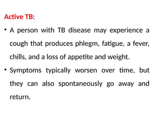 Active TB:
• A person with TB disease may experience a
cough that produces phlegm, fatigue, a fever,
chills, and a loss of appetite and weight.
• Symptoms typically worsen over time, but
they can also spontaneously go away and
return.
 