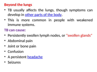 Beyond the lungs
• TB usually affects the lungs, though symptoms can
develop in other parts of the body.
• This is more common in people with weakened
immune systems.
TB can cause:
• Persistently swollen lymph nodes, or “swollen glands”
• Abdominal pain
• Joint or bone pain
• Confusion
• A persistent headache
• Seizures
 