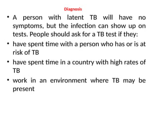 Diagnosis
• A person with latent TB will have no
symptoms, but the infection can show up on
tests. People should ask for a TB test if they:
• have spent time with a person who has or is at
risk of TB
• have spent time in a country with high rates of
TB
• work in an environment where TB may be
present
 