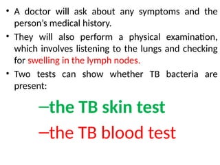 • A doctor will ask about any symptoms and the
person’s medical history.
• They will also perform a physical examination,
which involves listening to the lungs and checking
for swelling in the lymph nodes.
• Two tests can show whether TB bacteria are
present:
–the TB skin test
–the TB blood test
 