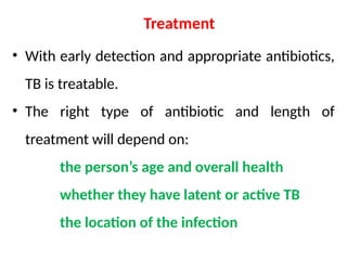 Treatment
• With early detection and appropriate antibiotics,
TB is treatable.
• The right type of antibiotic and length of
treatment will depend on:
the person’s age and overall health
whether they have latent or active TB
the location of the infection
 