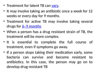 • Treatment for latent TB can vary.
• It may involve taking an antibiotic once a week for 12
weeks or every day for 9 months.
• Treatment for active TB may involve taking several
drugs for 6–9 months
• When a person has a drug resistant strain of TB, the
treatment will be more complex.
• It is essential to complete the full course of
treatment, even if symptoms go away.
• If a person stops taking their medication early, some
bacteria can survive and become resistant to
antibiotics. In this case, the person may go on to
develop drug resistant TB
 