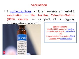 Vaccination
• In some countries, children receive an anti-TB
vaccination — the bacillus Calmette–Guérin
(BCG) vaccine — as part of a regular
immunization program.
Bacillus Calmette–
Guérin (BCG) vaccine is a vaccine
primarily used against tuberculosis
(TB).
It is named after its inventors Albert
Calmette and Camille Guérin
 