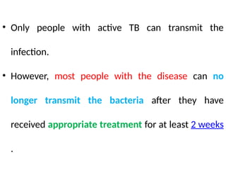 • Only people with active TB can transmit the
infection.
• However, most people with the disease can no
longer transmit the bacteria after they have
received appropriate treatment for at least 2 weeks
.
 