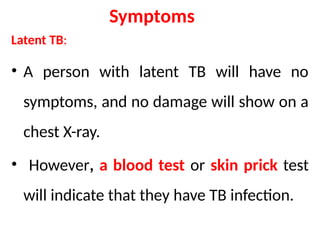 Symptoms
Latent TB:
• A person with latent TB will have no
symptoms, and no damage will show on a
chest X-ray.
• However, a blood test or skin prick test
will indicate that they have TB infection.
 