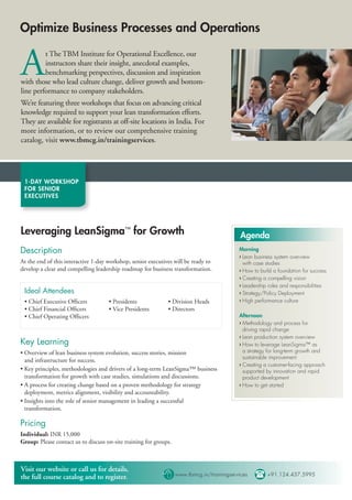 Optimize Business Processes and Operations


A        t The TBM Institute for Operational Excellence, our
         instructors share their insight, anecdotal examples,
         benchmarking perspectives, discussion and inspiration
with those who lead culture change, deliver growth and bottom-
line performance to company stakeholders.
We’re featuring three workshops that focus on advancing critical
knowledge required to support your lean transformation efforts.
They are available for registrants at off-site locations in India. For
more information, or to review our comprehensive training
catalog, visit www.tbmcg.in/trainingservices.




 1-DAY WORKSHOP
 FOR SENIOR
 EXECUTIVES




Leveraging LeanSigma™ for Growth                                                     Agenda
Description                                                                          Morning
                                                                                     › Lean business system overview
At the end of this interactive 1-day workshop, senior executives will be ready to      with case studies
develop a clear and compelling leadership roadmap for business transformation.       › How to build a foundation for success
                                                                                     › Creating a compelling vision
                                                                                     › Leadership roles and responsibilities
 Ideal Attendees                                                                     › Strategy/Policy Deployment
 • Chief Executive Ofﬁcers           • Presidents             • Division Heads       › High performance culture
 • Chief Financial Ofﬁcers           • Vice Presidents        • Directors
 • Chief Operating Ofﬁcers                                                           Afternoon
                                                                                     › Methodology and process for
                                                                                       driving rapid change
                                                                                     › Lean production system overview
Key Learning                                                                         › How to leverage LeanSigma™ as
• Overview of lean business system evolution, success stories, mission                 a strategy for long-term growth and
                                                                                       sustainable improvement
  and infrastructure for success.
                                                                                     › Creating a customer-facing approach
• Key principles, methodologies and drivers of a long-term LeanSigma™ business         supported by innovation and rapid
  transformation for growth with case studies, simulations and discussions.            product development
• A process for creating change based on a proven methodology for strategy           › How to get started
  deployment, metrics alignment, visibility and accountability.
• Insights into the role of senior management in leading a successful
  transformation.

Pricing
Individual: INR 15,000
Group: Please contact us to discuss on-site training for groups.



Visit our website or call us for details,
the full course catalog and to register.                     www.tbmcg.in/trainingservices  +91.124.437.5995
 