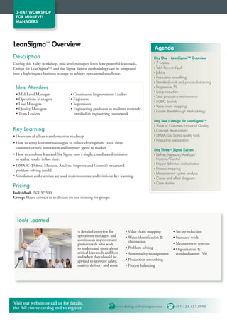 3-DAY WORKSHOP
 FOR MID-LEVEL
 MANAGERS




LeanSigma™ Overview                                                                      Agenda
Description                                                                             Day One – LeanSigma™ Overview
During this 3-day workshop, mid-level managers learn how powerful lean tools,           › 7 wastes
Design for LeanSigma™ and the Sigma Kaizen methodology can be integrated                › Takt, ﬂow and pull
into a high-impact business strategy to achieve operational excellence.                 › Jidoka
                                                                                        › Production smoothing
                                                                                        › Standard work and process balancing
 Ideal Attendees                                                                        › Progressive 5S
                                                                                        › Setup reduction
 • Mid-Level Managers                • Continuous Improvement Leaders
                                                                                        › Total productive maintenance
 • Operations Managers               • Engineers
                                                                                        › SQDC boards
 • Line Managers                     • Supervisors
                                                                                        › Value chain mapping
 • Quality Managers                  • Engineering graduates or students currently
                                                                                        › Kaizen Breakthrough Methodology
 • Team Leaders                        enrolled in engineering coursework
                                                                                        Day Two – Design for LeanSigma™
                                                                                        › Voice of Customer/House of Quality
Key Learning                                                                            › Concept development
• Overview of a lean transformation roadmap.                                            › DFMA/Six Sigma quality tools
                                                                                        › Production preparation
• How to apply lean methodologies to reduce development costs, drive
  customer-centric innovation and improve speed to market.
                                                                                        Day Three – Sigma Kaizen
• How to combine lean and Six Sigma into a single, coordinated initiative               › Deﬁne/Measure/Analyze/
  to realize results in less time.                                                        Improve/Control
                                                                                        › Project deﬁnition and selection
• DMAIC (Deﬁne, Measure, Analyze, Improve and Control) structured
                                                                                        › Process mapping
  problem solving model.
                                                                                        › Measurement system analysis
• Simulation and exercises are used to demonstrate and reinforce key learning.
                                                                                        › Cause and effect diagrams
                                                                                        › Case studies
Pricing
Individual: INR 37,500
Group: Please contact us to discuss on-site training for groups.




  Tools Learned
                                          A detailed overview for        • Value chain mapping       • Set-up reduction
                                          operations managers and        • Waste identification     • Standard work
                                          continuous improvement           elimination
                                          professionals who wish                                     • Measurement systems
                                          to understand more about       • Problem solving           • Organization 
                                          critical lean tools and how    • Abnormality management      standardization (5S)
                                          and when they should be
                                          applied to improve safety,     • Production smoothing
                                          quality, delivery and costs:   • Process balancing




Visit our website or call us for details,
the full course catalog and to register.                       www.tbmcg.in/trainingservices  +91.124.437.5995
 