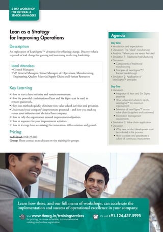 2-DAY WORKSHOP
 FOR GENERAL 
 SENIOR MANAGERS




Lean as a Strategy
                                                                                              Agenda
for Improving Operations
                                                                                              Day One
Description                                                                                   › Introduction and expectations
                                                                                              › Discussion: The “ideal” manufacturer
An exploration of LeanSigma™ dynamics for effecting change. Discover what’s
                                                                                              › Analysis: Where you are versus the ideal
required to lead change for gaining and sustaining marketing leadership.
                                                                                              › Simulation 1: Traditional Manufacturing
                                                                                              › Discussion:
                                                                                                 • Components of traditional
 Ideal Attendees                                                                                    manufacturing
 • General Managers                                                                              • Principles of LeanSigma™/
 • VP, General Managers, Senior Managers of: Operations, Manufacturing,                             Kaizen breakthrough
   Engineering, Quality, Material/Supply Chain and Human Resources                            › Simulation 2: Application of
                                                                                                LeanSigma™ principles

                                                                                              Day Two
Key Learning                                                                                  › Discussion
• How to start a lean initiative and sustain momentum.                                           • Integration of lean and Six Sigma
                                                                                                   practices
• How the powerful combination of lean and Six Sigma can be used to
                                                                                                 • How, when and where to apply
  remove guesswork.                                                                                LeanSigma™ for maximum
• How lean methods quickly eliminate non-value-added activities and processes.                     improvement
• Understand your company’s improvement potential – and how you stack up                         • Extension of LeanSigma™ across
  versus your industries and the ideal lean company.                                               value chain (suppliers and customers)
                                                                                                 • Information management
• How to rally the organization around improvement objectives.
                                                                                                   requirements
• How to sequence for your improvement activities.                                            › Simulation 3: Value chain application
• How to leverage lean as a strategy for innovation, differentiation and growth.              › Discussion
                                                                                                 • Why new product development must
Pricing                                                                                            be included in the process
                                                                                                 • How to create and perpetuate a
Individual: INR 25,000
                                                                                                   culture of continuous improvement
Group: Please contact us to discuss on-site training for groups.




       Learn how these, and our full menu of workshops, can accelerate the
       implementation and success of operational excellence in your company.

              Visit www.tbmcg.in/trainingservices
               for pricing, a course schedule, a comprehensive
                                                                                  Or call   +91.124.437.5995
               catalog and online registration.
 