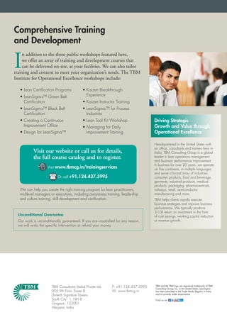 Comprehensive Training
and Development

I
    n addition to the three public workshops featured here,
    we offer an array of training and development courses that
    can be delivered on-site, at your facilities. We can also tailor
training and content to meet your organization’s needs. The TBM
Institute for Operational Excellence workshops include:

   • Lean Certiﬁcation Programs              • Kaizen Breakthrough
   • LeanSigma™ Green Belt                     Experience
     Certiﬁcation                            • Kaizen Instructor Training
   • LeanSigma™ Black Belt                   • LeanSigma™ for Process
     Certiﬁcation                              Industries
   • Creating a Continuous                   • Lean Tool Kit Workshop               Driving Strategic
     Improvement Ofﬁce                       • Managing for Daily                   Growth and Value through
   • Design for LeanSigma™                     Improvement Training                 Operational Excellence

                                                                                    Headquartered in the United States with
                                                                                    an office, consultants and trainers here in
           Visit our website or call us for details,                                India, TBM Consulting Group is a global
           the full course catalog and to register.                                 leader in lean operations management
                                                                                    and business performance improvement.

                   Visit   www.tbmcg.in/trainingservices
                                                                                    In business for over 20 years, we operate
                                                                                    on five continents, in multiple languages
                                                                                    and serve a broad array of industries:
                      Or call +91.124.437.5995                                     consumer products, food and beverage,
                                                                                    garments, industrial products, medical
                                                                                    products, packaging, pharmaceuticals,
   We can help you create the right training program for lean practitioners,        railways, retail, semiconductor
   mid-level managers or executives, including awareness training, leadership       manufacturing and more.
   and culture training, skill development and certiﬁcation.                        TBM helps clients rapidly execute
                                                                                    business strategies and improve business
                                                                                    performance. We typically produce
                                                                                    3-10X return on investment in the form
  Unconditional Guarantee                                                           of cost savings, working capital reduction
  Our work is unconditionally guaranteed. If you are unsatisﬁed for any reason,     or revenue growth.
  we will re-do the speciﬁc intervention or refund your money.




                                                                                    TBM and the TBM logo are registered trademarks of TBM
                       TBM Consultants (India) Private Ltd.   P: +91.124.437.5995   Consulting Group, Inc. in the United States. LeanSigma
                       905 9th Floor, Tower B                 W: www.tbmcg.in       has been submitted to the Trade Marks Registry in India
                                                                                    and is currently under examination.
                       Unitech Signature Towers
                       South City - 1, NH 8                                         Find us on              our
                                                                                                            blog

                       Gurgaon, 122001
                       Haryana, India
 