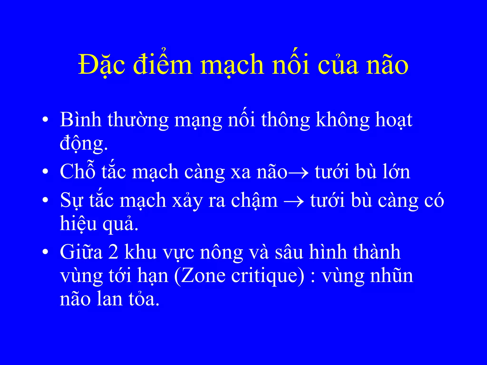 Đặc điểm mạch nối của não
• Bình thƣờng mạng nối thông không hoạt
động.
• Chỗ tắc mạch càng xa não tƣới bù lớn
• Sự tắc mạch xảy ra chậm  tƣới bù càng có
hiệu quả.
• Giữa 2 khu vực nông và sâu hình thành
vùng tới hạn (Zone critique) : vùng nhũn
não lan tỏa.
 