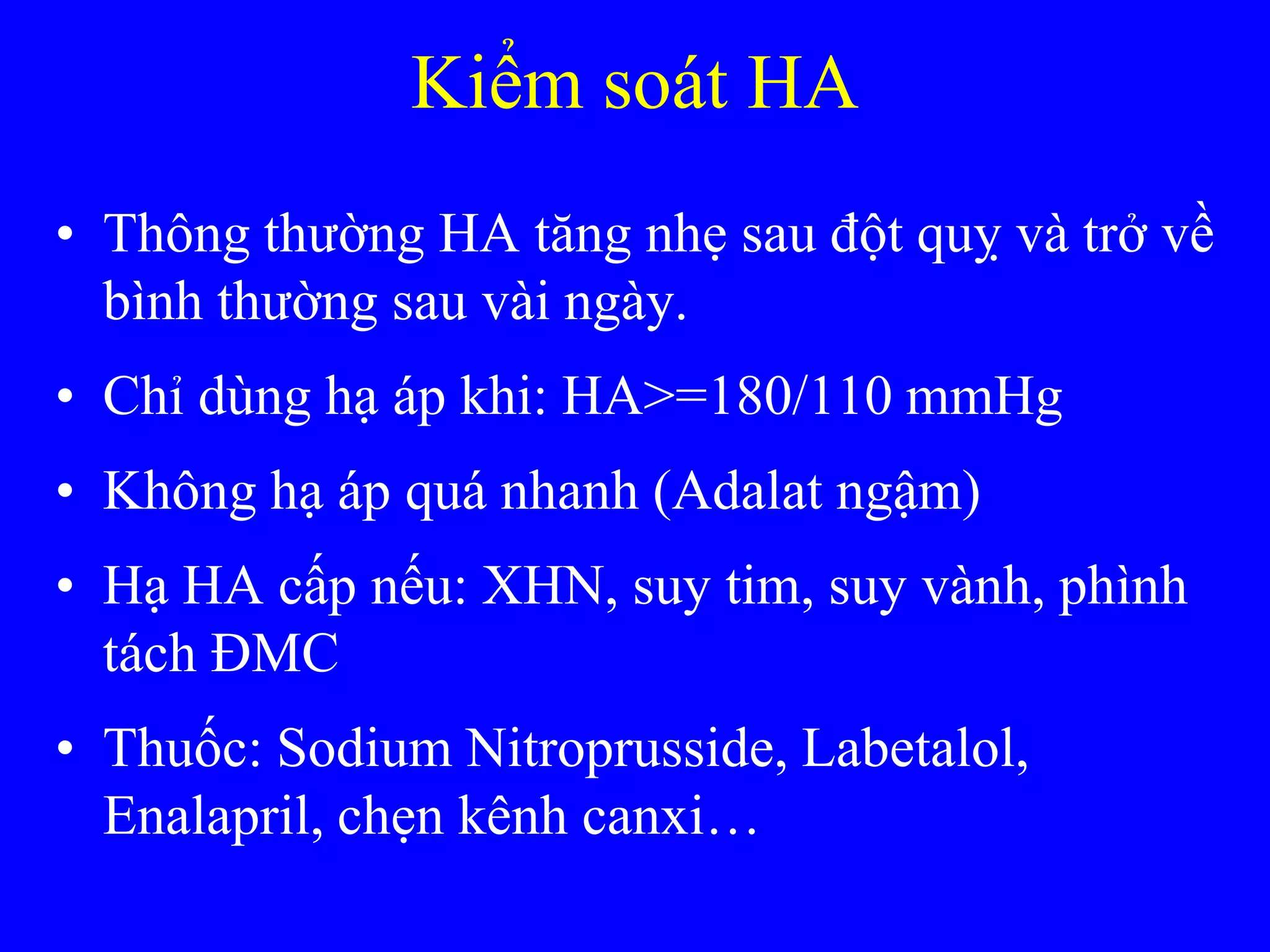 Kiểm soát HA
• Thông thƣờng HA tăng nhẹ sau đột quỵ và trở về
bình thƣờng sau vài ngày.
• Chỉ dùng hạ áp khi: HA>=180/110 mmHg
• Không hạ áp quá nhanh (Adalat ngậm)
• Hạ HA cấp nếu: XHN, suy tim, suy vành, phình
tách ĐMC
• Thuốc: Sodium Nitroprusside, Labetalol,
Enalapril, chẹn kênh canxi…
 