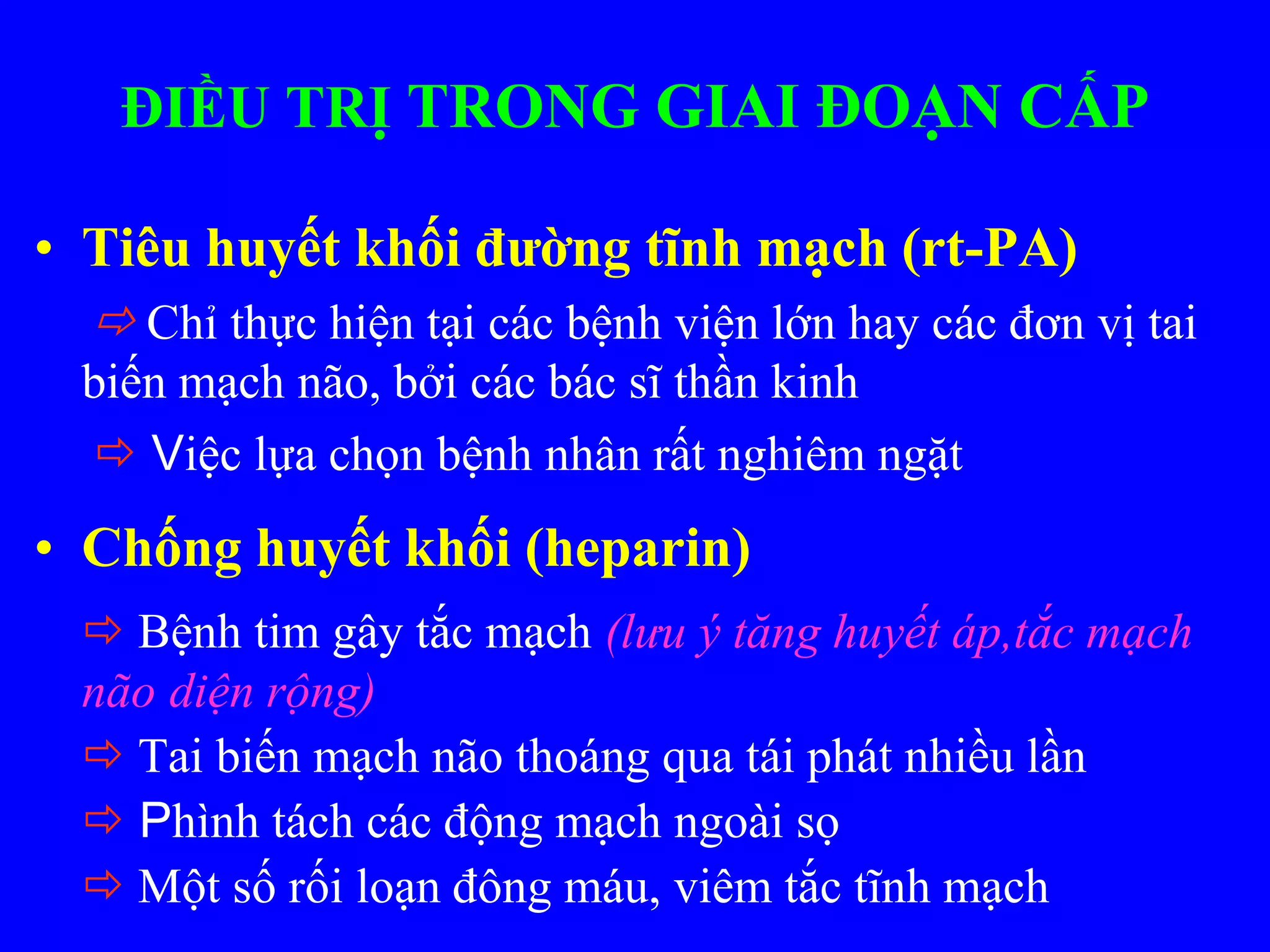 ĐIỀU TRỊ TRONG GIAI ĐOẠN CẤP
• Tiêu huyết khối đường tĩnh mạch (rt-PA)
 Chỉ thực hiện tại các bệnh viện lớn hay các đơn vị tai
biến mạch não, bởi các bác sĩ thần kinh
 Việc lựa chọn bệnh nhân rất nghiêm ngặt
• Chống huyết khối (heparin)
 Bệnh tim gây tắc mạch (lưu ý tăng huyết áp,tắc mạch
não diện rộng)
 Tai biến mạch não thoáng qua tái phát nhiều lần
 Phình tách các động mạch ngoài sọ
 Một số rối loạn đông máu, viêm tắc tĩnh mạch
 