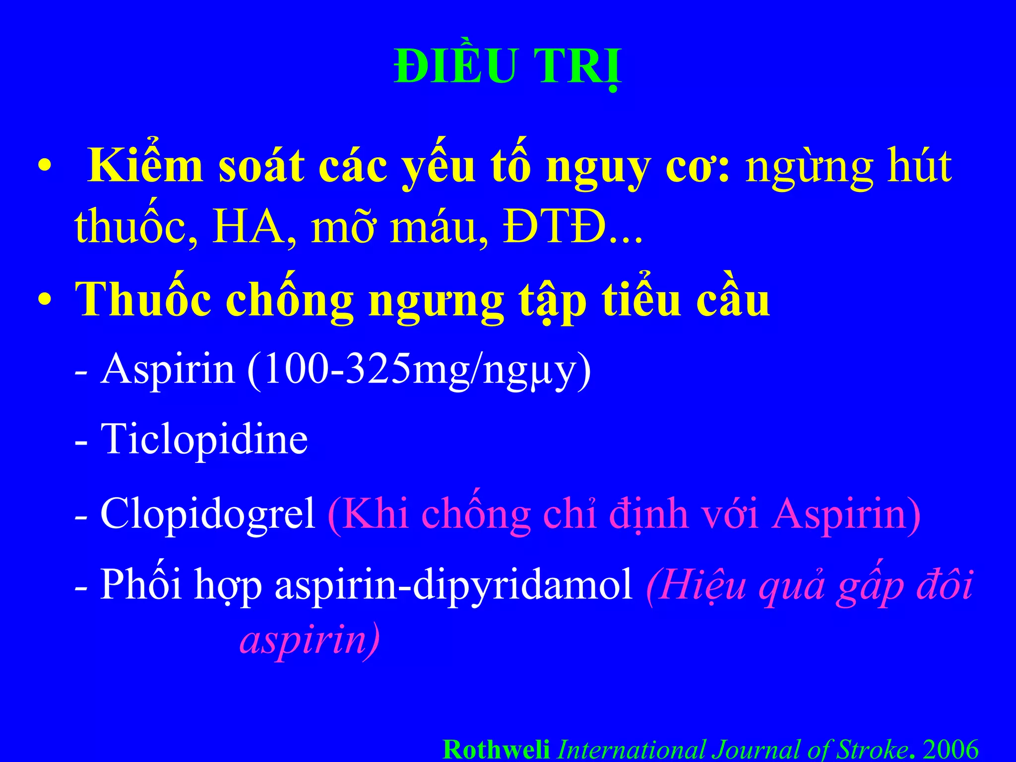 ĐIỀU TRỊ
• Kiểm soát các yếu tố nguy cơ: ngừng hút
thuốc, HA, mỡ máu, ĐTĐ...
• Thuốc chống ngưng tập tiểu cầu
- Aspirin (100-325mg/ngµy)
- Ticlopidine
- Clopidogrel (Khi chống chỉ định với Aspirin)
- Phối hợp aspirin-dipyridamol (Hiệu quả gấp đôi
aspirin)
Rothweli International Journal of Stroke. 2006
 