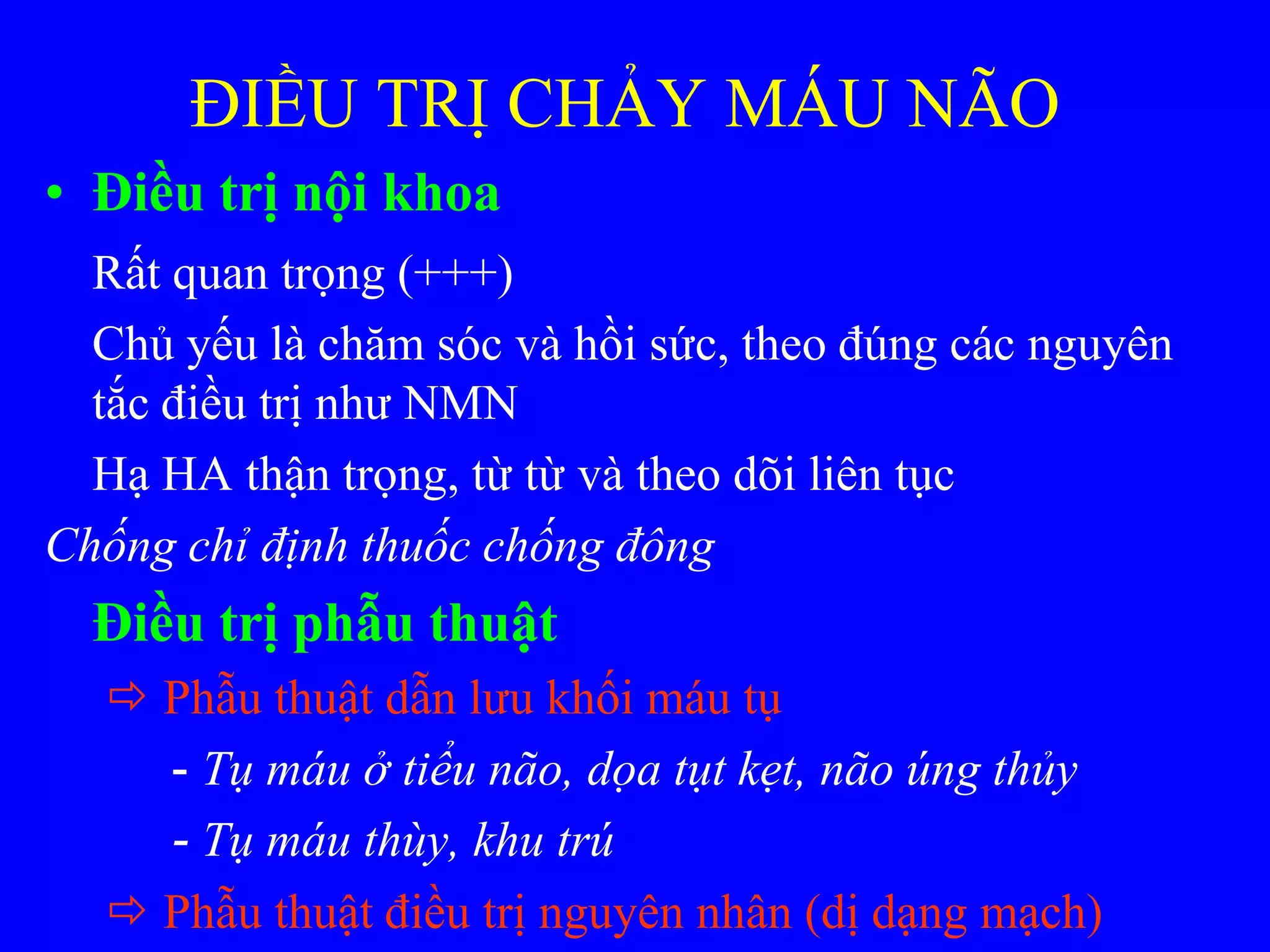 ĐIỀU TRỊ CHẢY MÁU NÃO
• Điều trị nội khoa
Rất quan trọng (+++)
Chủ yếu là chăm sóc và hồi sức, theo đúng các nguyên
tắc điều trị nhƣ NMN
Hạ HA thận trọng, từ từ và theo dõi liên tục
Chống chỉ định thuốc chống đông
Điều trị phẫu thuật
 Phẫu thuật dẫn lƣu khối máu tụ
- Tụ máu ở tiểu não, dọa tụt kẹt, não úng thủy
- Tụ máu thùy, khu trú
 Phẫu thuật điều trị nguyên nhân (dị dạng mạch)
 