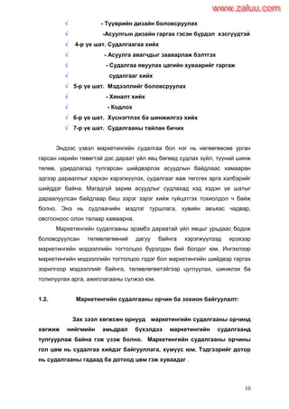 10
 - Түүврийн дизайн боловсруулах
 -Асуулгын дизайн гаргах гэсэн бүрдэл хэсгүүдтэй
 4-р үе шат. Судалгаагаа хийх
 - Асуулга авагчдыг зааварлаж бэлтгэх
 - Судалгаа явуулах цагийн хуваарийг гаргаж
 судалгааг хийх
 5-р үе шат. Мэдээллийг боловсруулах
 - Хяналт хийх
 - Кодлох
 6-р үе шат. Хүснэгтлэх ба шинжилгээ хийх
 7-р үе шат. Судалгааны тайлан бичих
Эндээс үзвэл маркетингийн судалгаа бол нэг нь нөгөөгөөсөө урган
гарсан нарийн төвөгтэй дэс дараат үйл явц бөгөөд судлах зүйл, түүний шинж
төлөв, удирдлагад тулгарсан шийдвэрлэх асуудлын байдлаас хамааран
эдгээр дарааллыг хэрхэн хэрэгжүүлэх, судалгааг яаж төгсгөх арга хэлбэрийг
шийддэг байна. Магадгүй зарим асуудлыг судлахад хэд хэдэн үе шатыг
дараалуулсан байдлаар биш зэрэг зэрэг хийж гүйцэтгэх тохиолдол ч байж
болно. Энэ нь судлаачийн мэдлэг туршлага, хувийн авъяас чадвар,
овсгооноос олон талаар хамаарна.
Маркетингийн судалгааны эрэмбэ дараатай үйл явцыг урьдаас бодож
боловсруулсан төлөвлөгөөний дагуу байнга хэрэгжүүлээд ирэхээр
маркетингийн мэдээллийн тогтолцоо бүрэлдэн бий болдог юм. Ингэхлээр
маркетингийн мэдээллийн тогтолцоо гэдэг бол маркетингийн шийдвэр гаргах
зорилгоор мэдээллийг байнга, төлөвлөгөөтэйгээр цуглуулах, шинжлэх ба
толилуулах арга, ажиллагааны сүлжээ юм.
1.2. Маркетингийн судалгааны орчин ба зохион байгуулалт:
Зах зээл хөгжсөн орнууд маркетингийн судалгааны орчинд
хөгжиж нийгмийн амьдрал бүхэлдээ маркетингийн судалгаанд
тулгуурлаж байна гэж үзэж болно. Маркетингийн судалгааны орчины
гол цөм нь судалгаа хийдэг байгууллага, хүмүүс юм. Тэдгээрийг дотор
нь судалгааны гадаад ба дотоод цөм гэж хуваадаг .
www.zaluu.comwww.zaluu.com
 