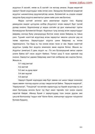 101
асуулгын А хэсгийг, нөгөө нь Б хэсгийг гэх мэтээр хянана. Алдаа мадагтай
хариулт бүхий асуулгуудыг хоѐр ялгаж үзнэ. Залруулах боломжгүй алдаатай
асуулгыг шинжилгээнд оруулахгүйгээр хасаж, боломжтойг нь үлдээн алдааг
засуулах буюу асуулга ажиглалтыг дахин хийж үнэн зөв болгоно.
Мэдээ сэлтийг ангилах арга ажиллагааг кодлох гэнэ. Кодоор
дамжуулан мэдээг цуглуулах хэлбэр (Асуулга)-т өгсөн хариулт бүрт тусгай
дугаар онооно. Кодлосоноор уг мэдээ сэлтийн үр дүнг компьютерт түргэн
боловсруулах боломжтой болдог. Кодлохын тулд эхлээд өгсөн хариултуудыг
өвөрмөц хэсгүүд буюу ухагдхуунууд болгож зохих зохих байранд нь тавьж
үзнэ. Түүнийг нээлттэй асуултанд өгсөн хариултыг эмхэлж цэгцлэх үед их
төлөв хэрэглэнэ. Хариултуудыг агуулга шинж байдлаар нь ялгаж
төрөлжүүлнгэ. Тус бүрд нь тоо оноож өгсөн гэсэн үг юм. Харин хаалттай
асуултын тухайд бол асуулга зохиохоос өмнө кодлож болно. Жишээ нь:
Асуулгыг (анкетын) 5 дахь асуулт нь: -Та энэ бүтээгдхүүний амтыг хэрхэн
үнэлж байна вэ? гэсэн асуулт байжээ. Тэгвэл үүнд 5 гэсэн ерөнхий код
онооно. Хариултыг дараах байдлаар хаалттай хэлбэрээр авч кодлож болно.
Жишээ нь
5-1 гойд амттай
5-2 амттай
5-3 амт нь дунд зэрэг
5-4 амт муутай
5-5 амтгүй
Хариулт бүрийг кодлохдоо мөр бүрт зөвхөн нэг шинж тэмдэг оноохоос
гадна зөвхөн тоогоор кодлон үсгээр тэмдэглэггүй байна. “Хариулж мэдэхгүй”,
“Хариулахгүй”, ”Тооцохгүй” гэх мэтийн хариултууд тус бүрийг агуулгаар нь нэг
ижил бүлгүүдэд ангилж бүлэг тус бүрт ижил төрлийн тоог оноон кодлох
хэрэгтэй байдаг. Ийнхүү бүхий л хариултуудад тоон оноож дуусан эмх
цэгцтэй болгосноор “кодын ном” бэлэн болж, компьютерт оруулан тооцоолох
боломж бүрдэнэ.
www.zaluu.comwww.zaluu.com
 