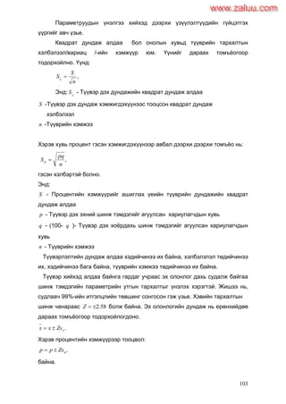 103
Параметруудын үнэлгээ хийхэд дээрхи үзүүлэлтүүдийн гүйцэтгэх
үүргийг авч үзье.
Квадрат дундаж алдаа бол онолын хувьд түүврийн тархалтын
хэлбэлзэл/вариац /-ийн хэмжүүр юм. Үүнийг дараах томъѐогоор
тодорхойлно. Үүнд:
,
n
S
Sx

Энд: x
S - Түүвэр дэх дундажийн квадрат дундаж алдаа
S -Түүвэр дэх дундаж хэмжигдэхүүнээс тооцсон квадрат дундаж
хэлбэлзэл
n -Түүврийн хэмжээ
Хэрэв хувь процент гэсэн хэмжигдэхүүнээр авбал дээрхи дээрхи томъѐо нь:
,
n
pq
Sp 
гэсэн хэлбэртэй болно.
Энд:
S - Процентийн хэмжүүрийг ашиглах үеийн түүврийн дундажийн квадрат
дундаж алдаа
p - Түүвэр дэх эхний шинж тэмдэгийг агуулсан хариулагчдын хувь
q - (100- q )- Түүвэр дэх хоѐрдахь шинж тэмдэгийг агуулсан хариулагчдын
хувь
n - Түүврийн хэмжээ
Түүвэрлэлтийн дундаж алдаа хэдийчинээ их байна, хэлбэлзлэл төдийчинээ
их, хэдийчинээ бага байна, түүврийн хэмжээ төдийчинээ их байна.
Түүвэр хийхэд алдаа байнга гардаг учраас эх олонлог дахь судалж байгаа
шинж тэмдэгийн параметрийн утгын тархалтыг үнэлэх хэрэгтэй. Жишээ нь,
судлаач 99%-ийн итгэлцлийн төвшинг сонгосон гэж үзье. Хэвийн тархалтын
шинж чанараас 58.2Z болж байна. Эх олонлогийн дундаж нь ерөнхийдөө
дараах томъѐогоор тодорхойлогдоно.
.xZsxx 
Хэрэв процентийн хэмжүүрээр тооцвол:
.pZspp 
байна.
www.zaluu.comwww.zaluu.com
 